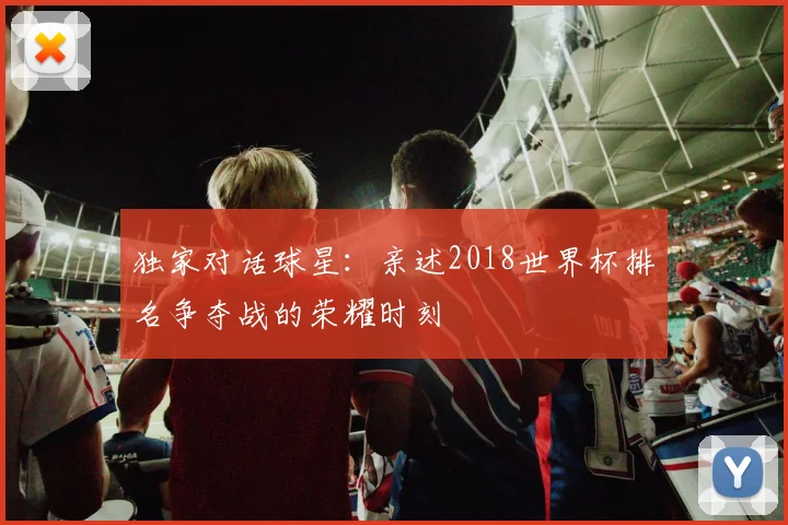 独家对话球星:亲述2018世界杯排名争夺战的荣耀时刻