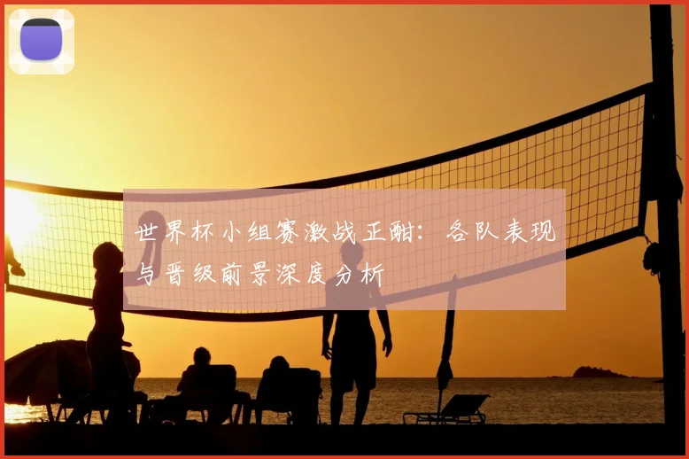 世界杯小组赛激战正酣：各队表现与晋级前景深度分析