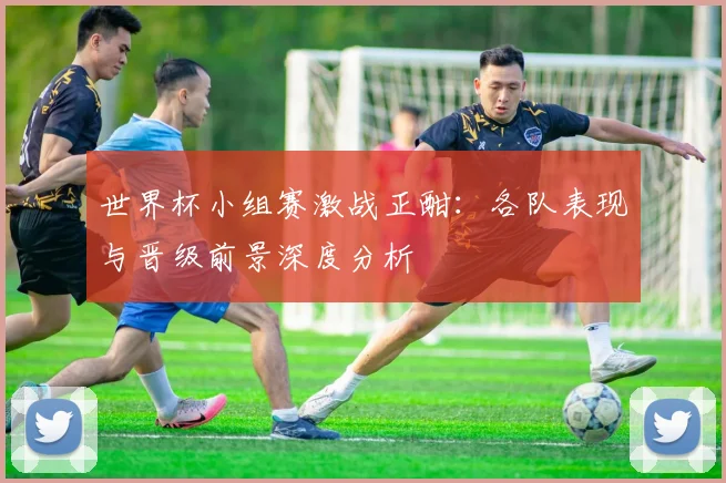 世界杯小组赛激战正酣：各队表现与晋级前景深度分析