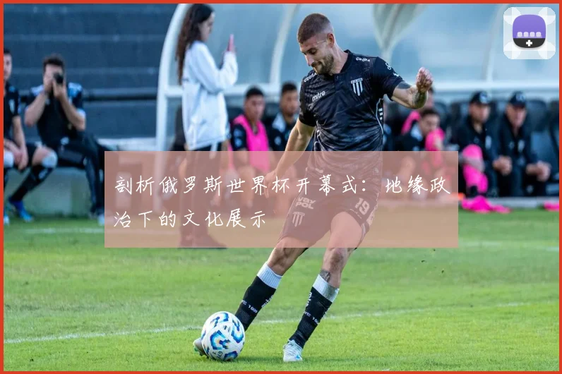 剖析俄罗斯世界杯开幕式:地缘政治下的文化展示
